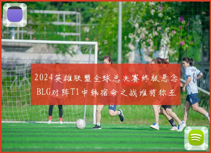 2024英雄联盟全球总决赛终极悬念 BLG对阵T1中韩宿命之战谁将称王