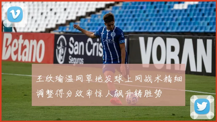 王欣瑜温网草地发球上网战术精细调整得分效率惊人飙升铸胜势