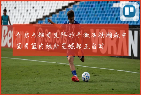 乔尔杰维奇变阵妙手激活杨瀚森中国男篮内线新星崛起正当时