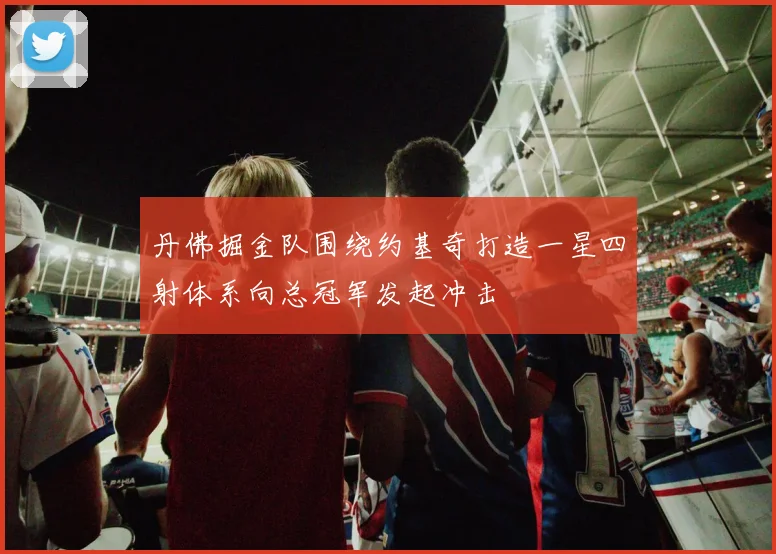 丹佛掘金队围绕约基奇打造一星四射体系向总冠军发起冲击