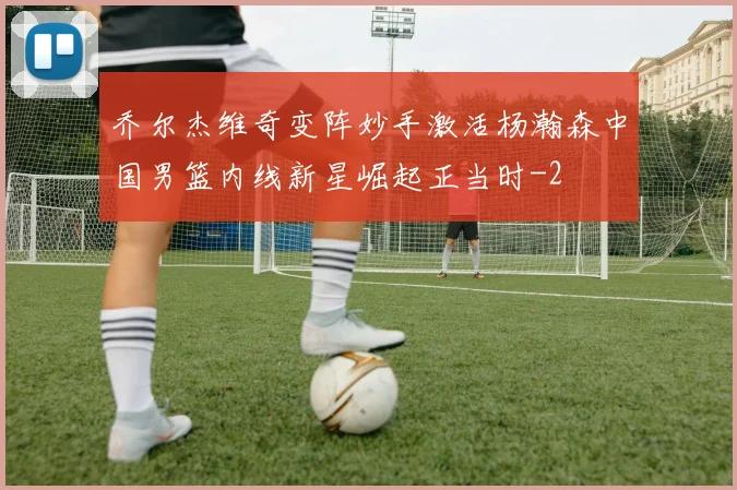 乔尔杰维奇变阵妙手激活杨瀚森中国男篮内线新星崛起正当时