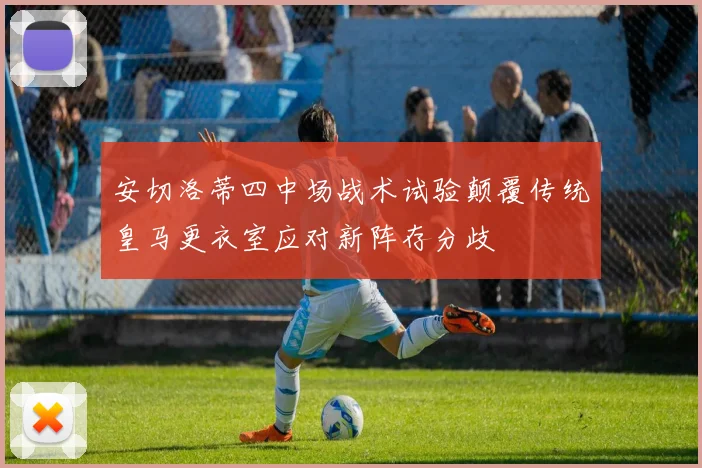 安切洛蒂四中场战术试验颠覆传统皇马更衣室应对新阵存分歧