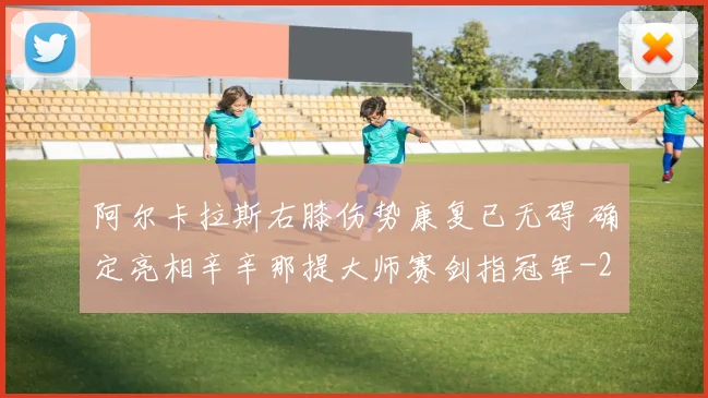 阿尔卡拉斯右膝伤势康复已无碍 确定亮相辛辛那提大师赛剑指冠军