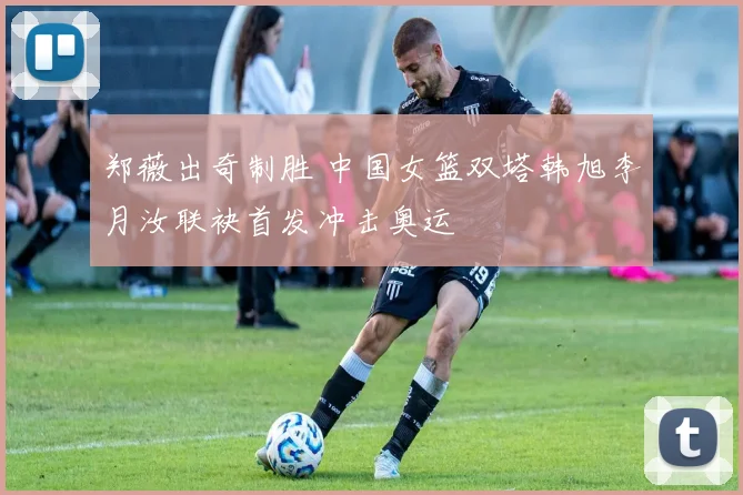 郑薇出奇制胜 中国女篮双塔韩旭李月汝联袂首发冲击奥运
