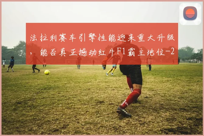 法拉利赛车引擎性能迎来重大升级，能否真正撼动红牛F1霸主地位