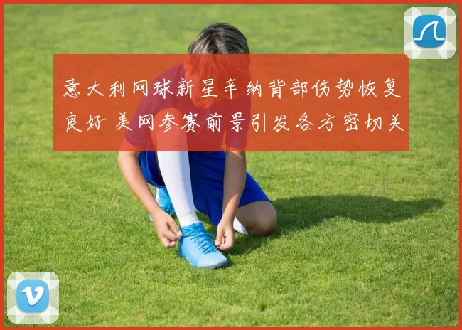 意大利网球新星辛纳背部伤势恢复良好 美网参赛前景引发各方密切关注
