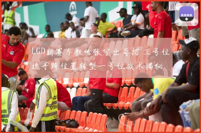 LGD新赛季教练张宁出奇招 三号位选手跨位置转型一号位战术揭秘