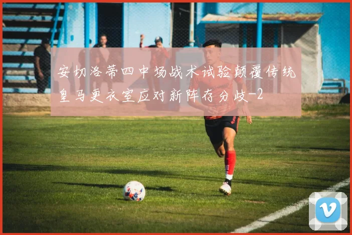 安切洛蒂四中场战术试验颠覆传统皇马更衣室应对新阵存分歧