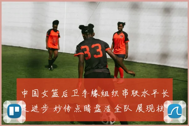 中国女篮后卫李缘组织串联水平长足进步 妙传点睛盘活全队 展现核心价值