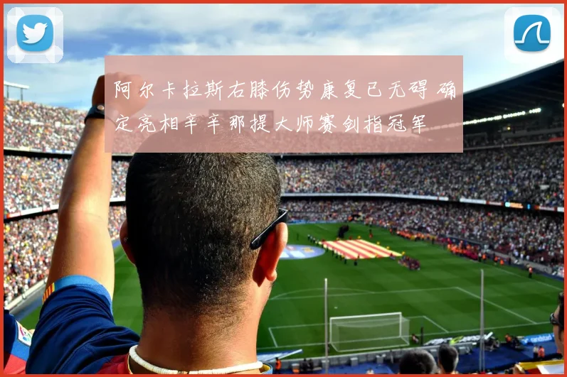 阿尔卡拉斯右膝伤势康复已无碍 确定亮相辛辛那提大师赛剑指冠军