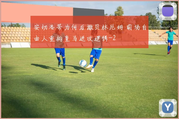 安切洛蒂为何后撤贝林厄姆 前场自由人重构皇马进攻逻辑