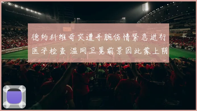 德约科维奇突遭手腕伤情紧急进行医学检查 温网卫冕前景因此蒙上阴影悬念陡生