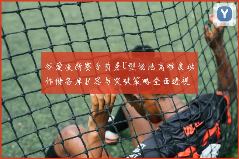 谷爱凌新赛季首秀U型场地高难度动作储备库扩容与突破策略全面透视