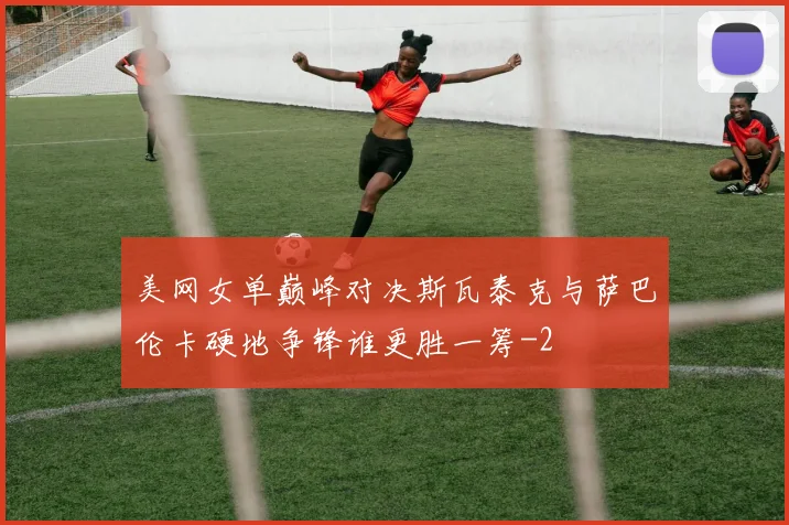 美网女单巅峰对决斯瓦泰克与萨巴伦卡硬地争锋谁更胜一筹