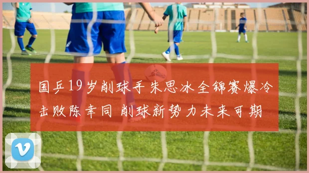 国乒19岁削球手朱思冰全锦赛爆冷击败陈幸同 削球新势力未来可期