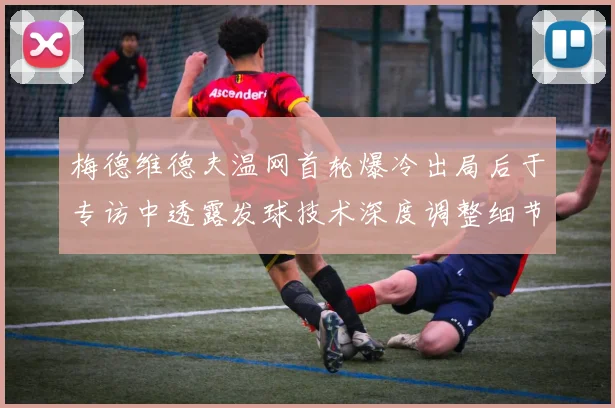 梅德维德夫温网首轮爆冷出局后于专访中透露发球技术深度调整细节