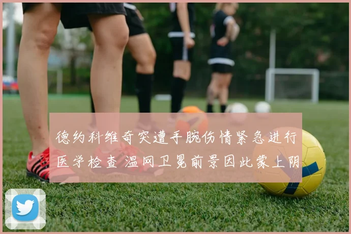 德约科维奇突遭手腕伤情紧急进行医学检查 温网卫冕前景因此蒙上阴影悬念陡生