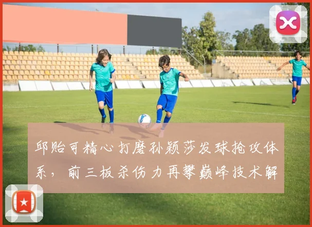 邱贻可精心打磨孙颖莎发球抢攻体系，前三板杀伤力再攀巅峰技术解码