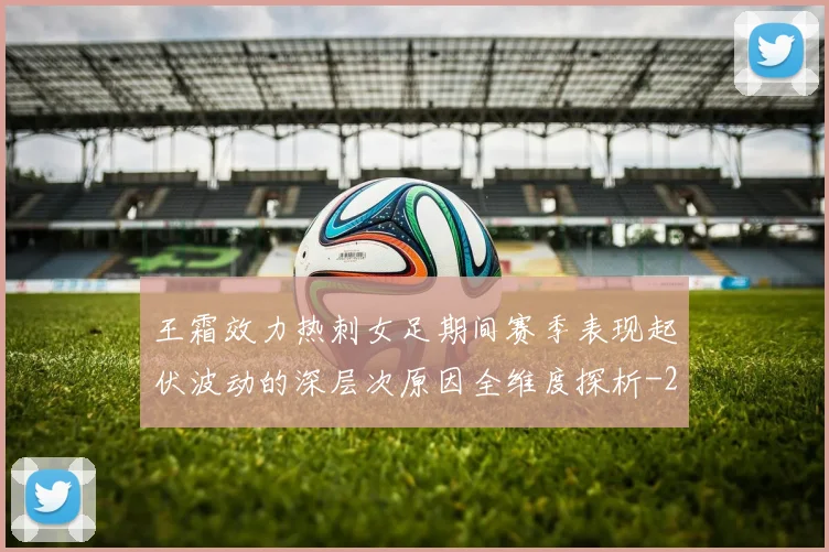 王霜效力热刺女足期间赛季表现起伏波动的深层次原因全维度探析