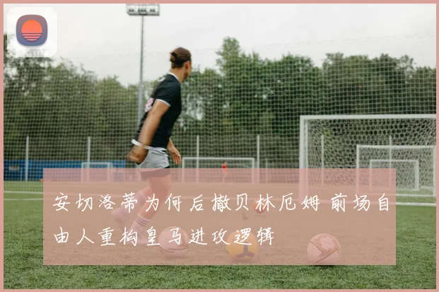 安切洛蒂为何后撤贝林厄姆 前场自由人重构皇马进攻逻辑