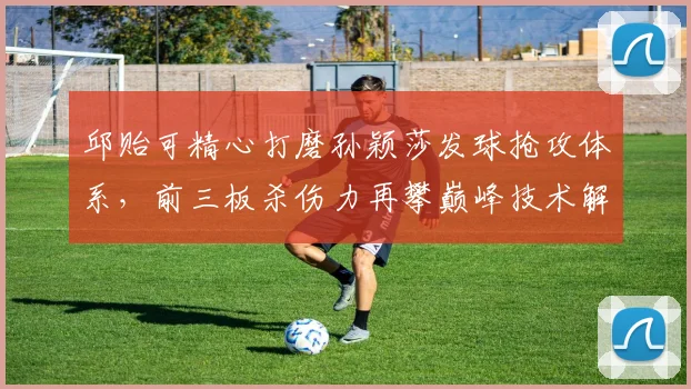 邱贻可精心打磨孙颖莎发球抢攻体系，前三板杀伤力再攀巅峰技术解码