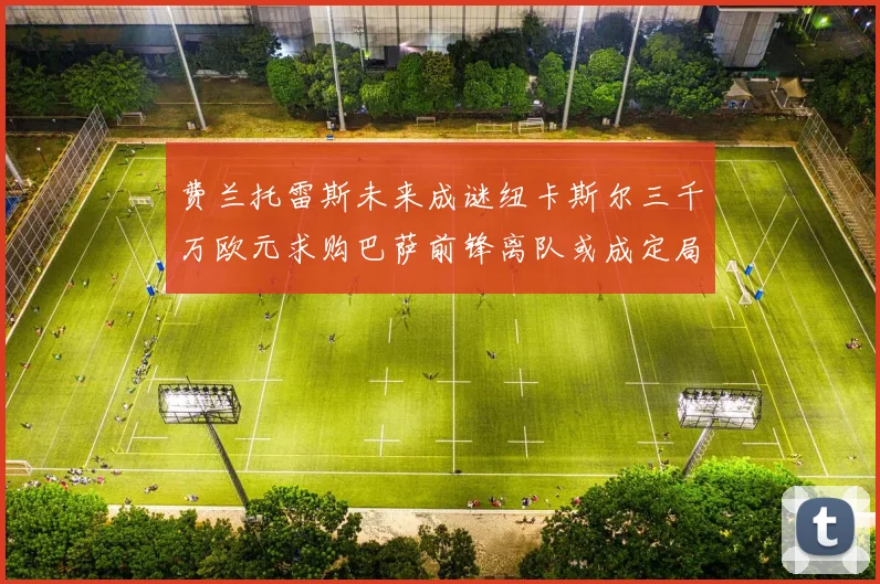 费兰托雷斯未来成谜纽卡斯尔三千万欧元求购巴萨前锋离队或成定局