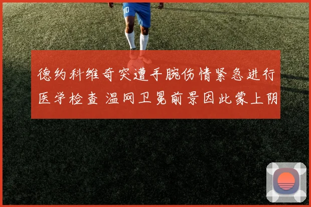 德约科维奇突遭手腕伤情紧急进行医学检查 温网卫冕前景因此蒙上阴影悬念陡生
