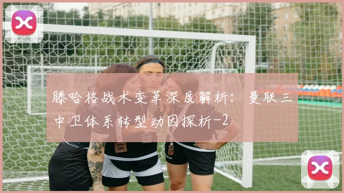 滕哈格战术变革深度解析：曼联三中卫体系转型动因探析