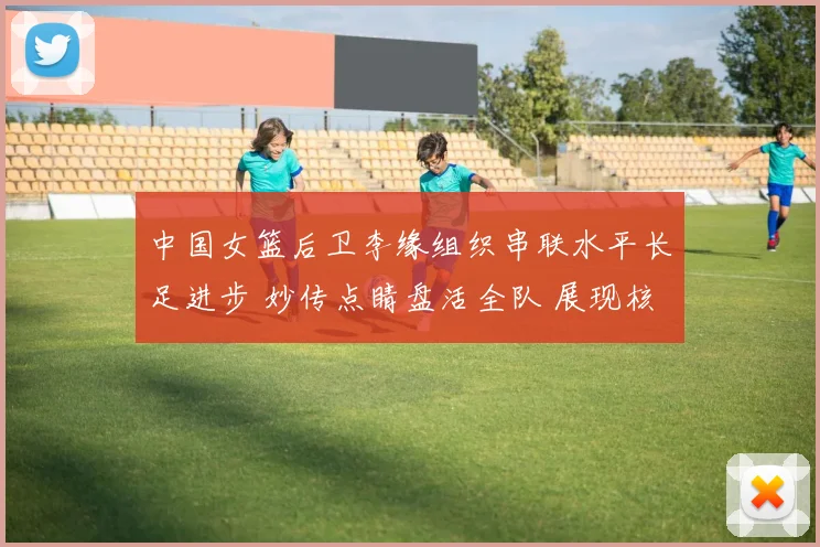 中国女篮后卫李缘组织串联水平长足进步 妙传点睛盘活全队 展现核心价值